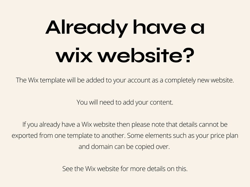 May include: Text on a white background that reads "Already have a wix website?" The Wix template will be added to your account as a completely new website. You will need to add your content. If you already have a Wix website then please note that details cannot be exported from one template to another. Some elements such as your price plan and domain can be copied over. See the Wix website for more details on this.
