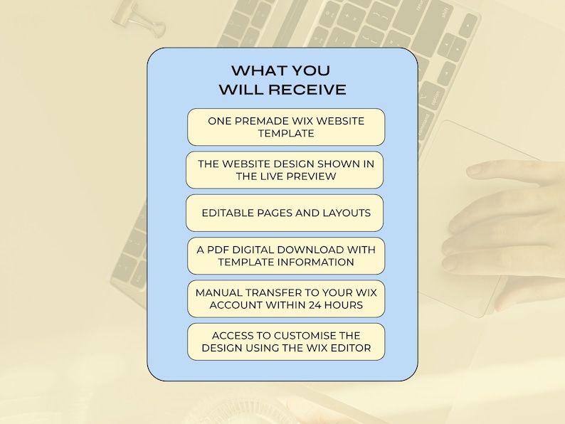 May include: A light blue rectangular graphic with rounded corners containing the text WHAT YOU WILL RECEIVE followed by six beige buttons listing: ONE PREMADE WIX WEBSITE TEMPLATE, THE WEBSITE DESIGN SHOWN IN THE LIVE PREVIEW, EDITABLE PAGES AND LAYOUTS, A PDF DIGITAL DOWNLOAD WITH TEMPLATE INFORMATION, MANUAL TRANSFER TO YOUR WIX ACCOUNT WITHIN 24 HOURS, and ACCESS TO CUSTOMISE THE DESIGN USING THE WIX EDITOR.