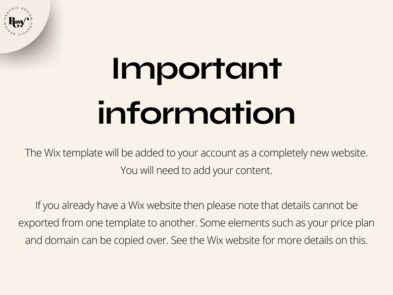 May include: Important information about Wix website templates. The Wix template will be added to your account as a completely new website. You will need to add your content. If you already have a Wix website, details cannot be exported from one template to another. Some elements, such as your price plan and domain, can be copied over. See the Wix website for more details.