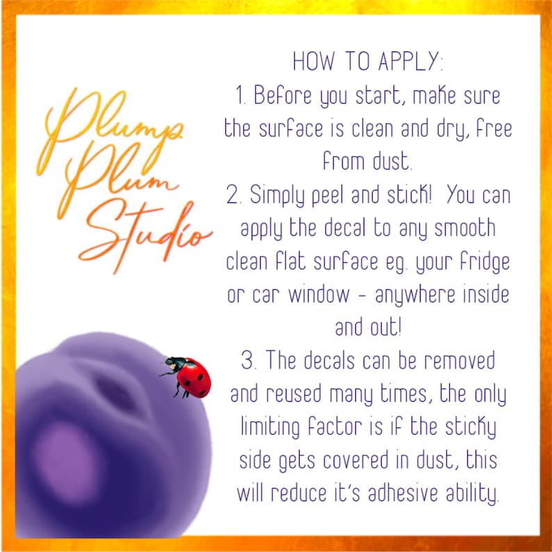May include: Instructions on how to apply decals. The text reads "Plum Plum Studio" and "HOW TO APPLY: 1. Before you start, make sure the surface is clean and dry, free from dust. 2. Simply peel and stick! You can apply the decal to any smooth clean flat surface eg. your fridge or car window - anywhere inside and out! 3. The decals can be removed and reused many times, the only limiting factor is if the sticky side gets covered in dust, this will reduce it's adhesive ability."