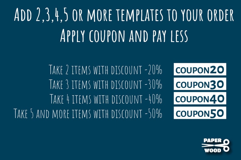 May include: A teal blue background with white text outlining a discount offer for purchasing multiple templates. The text reads "ADD 2,3,4,5 OR MORE TEMPLATES TO YOUR ORDER APPLY COUPON AND PAY LESS".  The discount codes are listed as follows: TAKE 2 ITEMS WITH DISCOUNT -20% COUPON20, TAKE 3 ITEMS WITH DISCOUNT -30% COUPON30, TAKE 4 ITEMS WITH DISCOUNT -40% COUPON40, TAKE 5 AND MORE ITEMS WITH DISCOUNT -50% COUPON50.  The bottom of the image has a logo with the text "PAPER WOOD" and a pair of scissors.