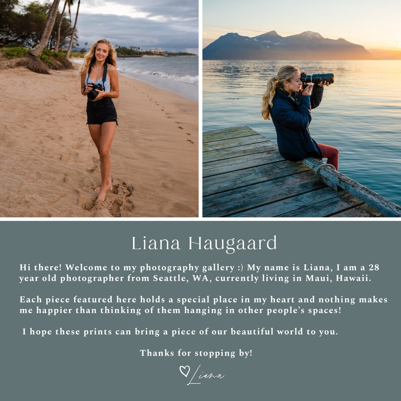 May include: A woman photographer poses on a beach and on a wooden dock. She is holding a camera and smiling. The text on the image reads: "Liana Haugaard Hi there! Welcome to my photography gallery :) My name is Liana, I am a 28 year old photographer from Seattle, WA, currently living in Maui, Hawaii. Each piece featured here holds a special place in my heart and nothing makes me happier than thinking of them hanging in other people's spaces! I hope these prints can bring a piece of our beautiful world to you. Thanks for stopping by! Liana"