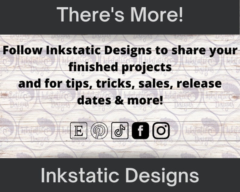 May include: A white wooden background with the text "There's More!" in black. Below the text is a message in black text that says "Follow Inkstatic Designs to share your finished projects and for tips, tricks, sales, release dates & more!"  The message is surrounded by a repeating pattern of black and white circles. Below the message are icons for Etsy, Pinterest, TikTok, Facebook, and Instagram.