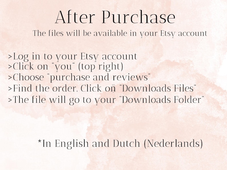 May include: A pink and white textured background with instructions on how to download digital files after purchase from Etsy. The text reads: "After Purchase The files will be available in your Etsy account >Log in to your Etsy account >Click on "you" (top right) >Choose "purchase and reviews" >Find the order. Click on "Downloads Files" >The file will go to your "Downloads Folder" *In English and Dutch (Nederlands)"
