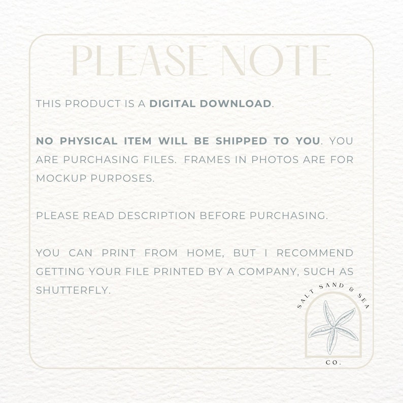 May include: A white text box with a blue border contains information about a digital download. The text reads "PLEASE NOTE THIS PRODUCT IS A DIGITAL DOWNLOAD. NO PHYSICAL ITEM WILL BE SHIPPED TO YOU. YOU ARE PURCHASING FILES. FRAMES IN PHOTOS ARE FOR MOCKUP PURPOSES. PLEASE READ DESCRIPTION BEFORE PURCHASING. YOU CAN PRINT FROM HOME, BUT I RECOMMEND GETTING YOUR FILE PRINTED BY A COMPANY, SUCH AS SHUTTERFLY."