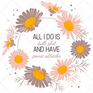 May include: A white background with a circle of brown and pink daisies. The text "ALL I DO IS talk shit AND HAVE panic attacks" is in the center of the circle.