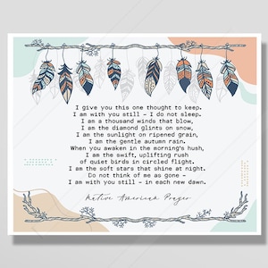 May include: A Native American prayer is written on a light brown background with a branch with feathers hanging from it. The text reads: "I give you this one thought to keep. I am with you still - I do not sleep. I am a thousand winds that blow, I am the diamond glints on snow, I am the sunlight on ripened grain, I am the gentle autumn rain. When you awaken in the morning's hush, I am the swift, uplifting rush of quiet birds in circled flight. I am the soft stars that shine at night. Do not think of me as gone - I am with you still - in each new dawn. Native American Prayer."