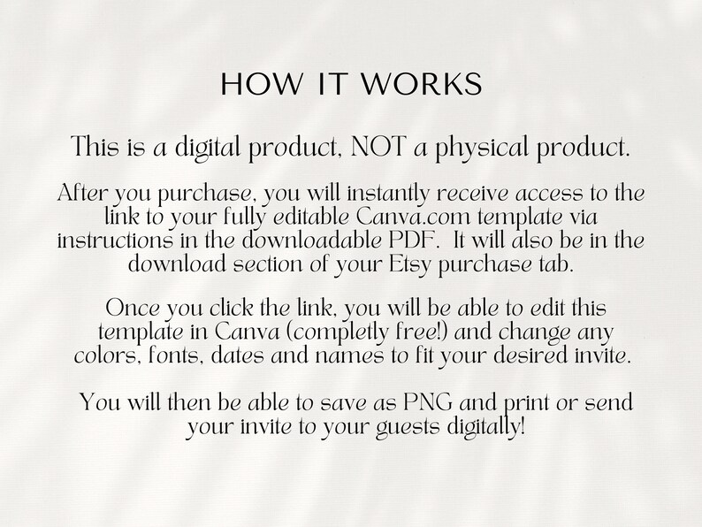 May include: Text explaining how to use a digital product. It says that after purchase, you will receive a link to a fully editable Canva.com template via a downloadable PDF. You can edit the template in Canva for free and change colors, fonts, dates, and names to fit your desired invite. You can then save the invite as a PNG and print or send it to your guests digitally.