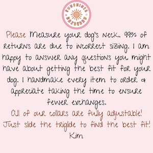 May include: Pink background with a handwritten note about measuring your dog's neck for a collar. The note says, "Please Measure your dog's Neck. 99% of Returns are due to incorrect sizing. I am happy to answer any questions you might have about getting the best fit for your dog. I handmake every item to order & appreciate taking the time to ensure fewer exchanges. All of our collars are fully adjustable! Just slide the triglide to find the best fit! Kim"