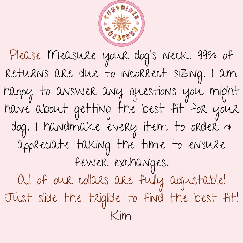 May include: Pink background with a handwritten note about measuring your dog's neck for a collar. The note says, "Please Measure your dog's Neck. 99% of Returns are due to incorrect sizing. I am happy to answer any questions you might have about getting the best fit for your dog. I handmake every item to order & appreciate taking the time to ensure fewer exchanges. All of our collars are fully adjustable! Just slide the triglide to find the best fit! Kim"