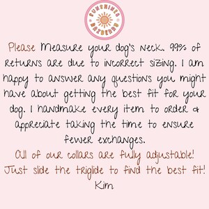 May include: Pink background with a handwritten note about measuring your dog's neck for a collar. The note says, "Please Measure your dog's Neck. 99% of Returns are due to incorrect sizing. I am happy to answer any questions you might have about getting the best fit for your dog. I handmake every item to order & appreciate taking the time to ensure fewer exchanges. All of our collars are fully adjustable! Just slide the triglide to find the best fit! Kim"