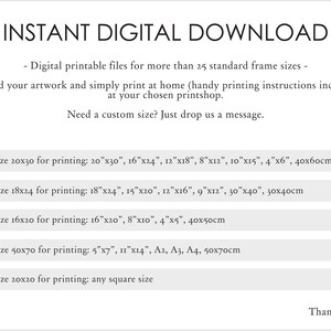 May include: Instant digital download of printable files for more than 25 standard frame sizes. Download your artwork and print at home or at a printshop. Handy printing instructions included. Need a custom size? Just drop us a message. Use file size 20x30 for printing: 20"x30", 16"x24", 12"x18", 8"x12", 10"x15", 4"x6", 40x60cm. Use file size 18x24 for printing: 18"x24", 15"x20", 12"x16", 9"x12", 30"x40", 30x40cm. Use file size 16x20 for printing: 16"x20", 8"x10", 4"x5", 40x50cm. Use file size 50x70 for printing: 5"x7", 11"x14", A2, A3, A4, 50x70cm. Use file size 20x20 for printing: any square size. Thank you!