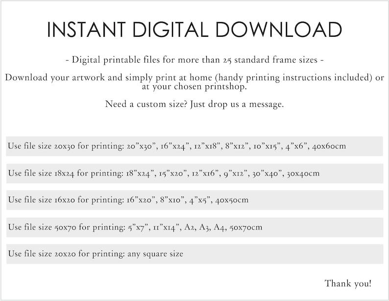 May include: Instant digital download of printable files for more than 25 standard frame sizes. Download your artwork and print at home or at a printshop. Handy printing instructions included. Need a custom size? Just drop us a message. Use file size 20x30 for printing: 20"x30", 16"x24", 12"x18", 8"x12", 10"x15", 4"x6", 40x60cm. Use file size 18x24 for printing: 18"x24", 15"x20", 12"x16", 9"x12", 30"x40", 30x40cm. Use file size 16x20 for printing: 16"x20", 8"x10", 4"x5", 40x50cm. Use file size 50x70 for printing: 5"x7", 11"x14", A2, A3, A4, 50x70cm. Use file size 20x20 for printing: any square size. Thank you!