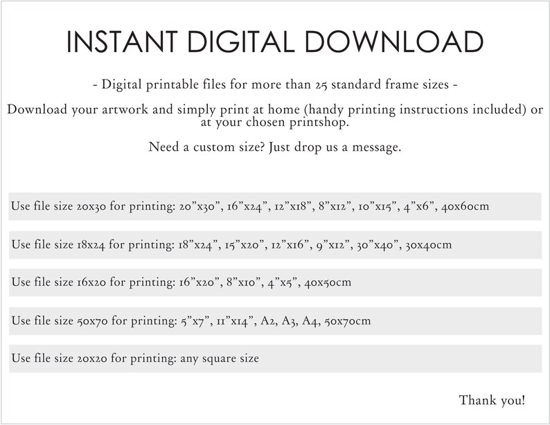 May include: Instant digital download of printable files for more than 25 standard frame sizes. Download your artwork and print at home or at a printshop. Handy printing instructions included. Need a custom size? Just drop us a message. Use file size 20x30 for printing: 20"x30", 16"x24", 12"x18", 8"x12", 10"x15", 4"x6", 40x60cm. Use file size 18x24 for printing: 18"x24", 15"x20", 12"x16", 9"x12", 30"x40", 30x40cm. Use file size 16x20 for printing: 16"x20", 8"x10", 4"x5", 40x50cm. Use file size 50x70 for printing: 5"x7", 11"x14", A2, A3, A4, 50x70cm. Use file size 20x20 for printing: any square size. Thank you!
