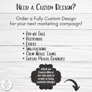 May include: A white wood background with black text that reads "NEED A CUSTOM DESIGN?" and "Order a Fully Custom Design for your next marketing campaign!"  A list of design services is provided: "POP-BY TAGS", "POSTCARDS", "FLYERS", "INVITATIONS", "OPEN HOUSE SIGNS", and "SOCIAL MEDIA GRAPHICS". A black circle with white text reads "Click on 'Learn More' for the link to order a fully custom design".