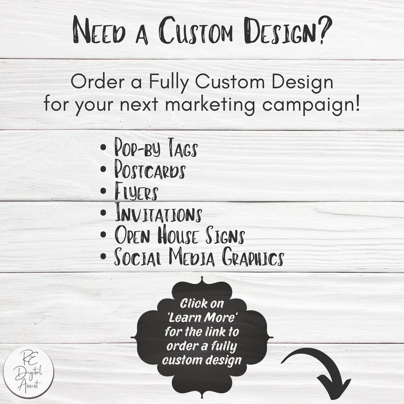 May include: A white wood background with black text that reads "NEED A CUSTOM DESIGN?" and "Order a Fully Custom Design for your next marketing campaign!"  A list of design services is provided: "POP-BY TAGS", "POSTCARDS", "FLYERS", "INVITATIONS", "OPEN HOUSE SIGNS", and "SOCIAL MEDIA GRAPHICS". A black circle with white text reads "Click on 'Learn More' for the link to order a fully custom design".
