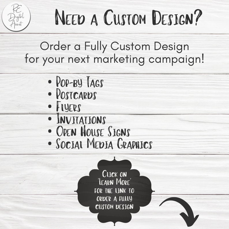 以下が含まれることがあります： 白い木製の背景に、黒い文字で「NEED A CUSTOM DESIGN?」と「Order a Fully Custom Design for your next marketing campaign!」と書かれています。デザインサービスのリストが提供されています。「POP-BY TAGS」、「POSTCARDS」、「FLYERS」、「INVITATIONS」、「OPEN HOUSE SIGNS」、「SOCIAL MEDIA GRAPHICS」です。白い文字で「CLICK ON 'LEARN MORE' FOR THE LINK TO ORDER A FULLY CUSTOM DESIGN」と書かれた黒いチョークボードがあります。