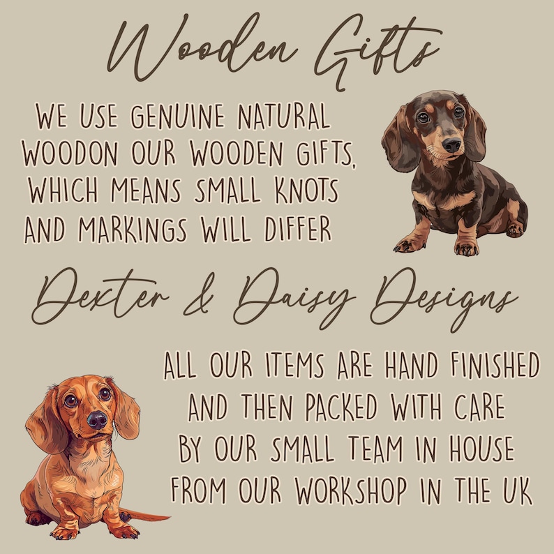 May include: A beige informational graphic featuring two illustrations of dachshund dogs. The text reads: Wooden Gifts, We use genuine natural wood on our wooden gifts, which means small knots and markings will differ, Dexter & Daisy Designs, All our items are hand finished and then packed with care by our small team in house from our workshop in the UK.