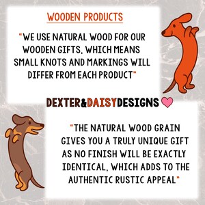 May include: A graphic with two cartoon dachshunds, one brown and one orange, standing on their hind legs. The text reads "Wooden Products" and "We use natural wood for our wooden gifts, which means small knots and markings will differ from each product."  "Dexter & Daisy Designs" is also included in the graphic. The text continues, "The natural wood grain gives you a truly unique gift as no finish will be exactly identical, which adds to the authentic rustic appeal."