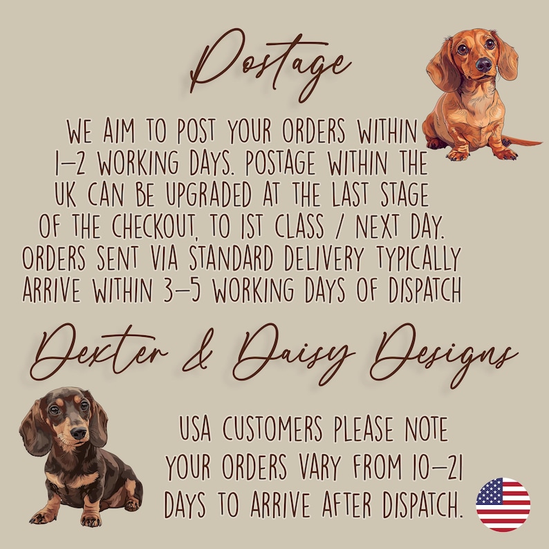 May include: A beige informational graphic featuring two brown dachshund illustrations and the text: Postage. We aim to post your orders within 1-2 working days. Postage within the UK can be upgraded at the last stage of the checkout, to 1st class / next day. Orders sent via standard delivery typically arrive within 3-5 working days of dispatch. Dexter & Daisy Designs. USA customers please note your orders vary from 10-21 days to arrive after dispatch.