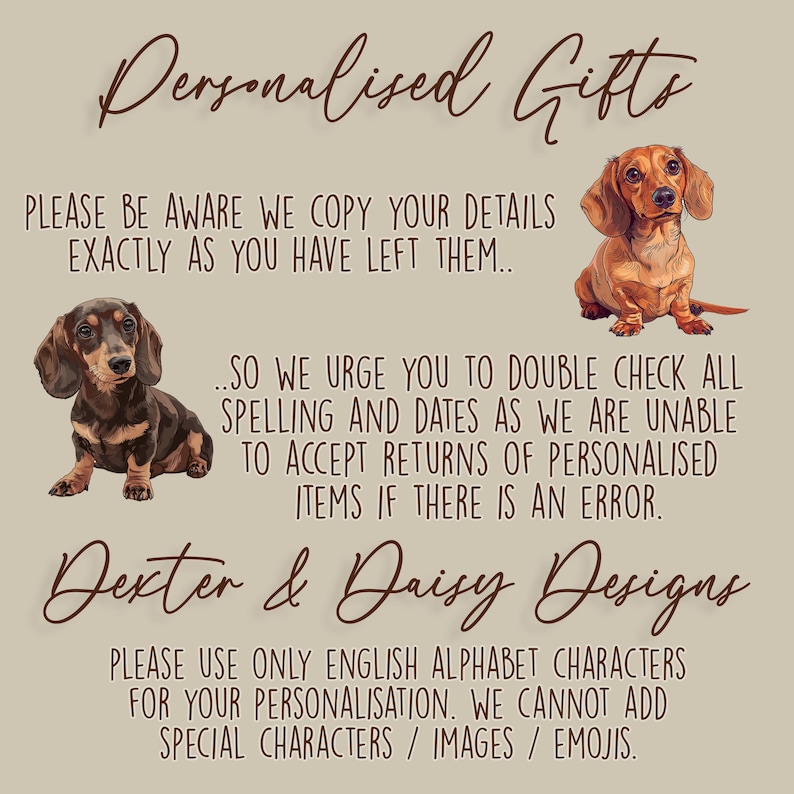 May include: A beige informational sign featuring two illustrations of dachshund dogs. The text reads: Personalised Gifts, PLEASE BE AWARE WE COPY YOUR DETAILS EXACTLY AS YOU HAVE LEFT THEM, SO WE URGE YOU TO DOUBLE CHECK ALL SPELLING AND DATES, Dexter & Daisy Designs, PLEASE USE ONLY ENGLISH ALPHABET CHARACTERS FOR YOUR PERSONALISATION.