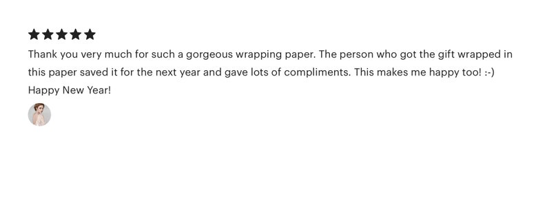 May include: Five star review with text that reads: "Thank you very much for such a gorgeous wrapping paper. The person who got the gift wrapped in this paper saved it for the next year and gave lots of compliments. This makes me happy too! :-) Happy New Year!"