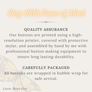 May include: Text graphic with the words "Shop With Peace of Mind" in a peach color with a butterfly graphic. The text below reads "Quality Assurance" and describes the process of making buttons. The text below that reads "Carefully Packaged" and describes how the buttons are packaged. The text at the bottom reads "Cosmic Babes Club".