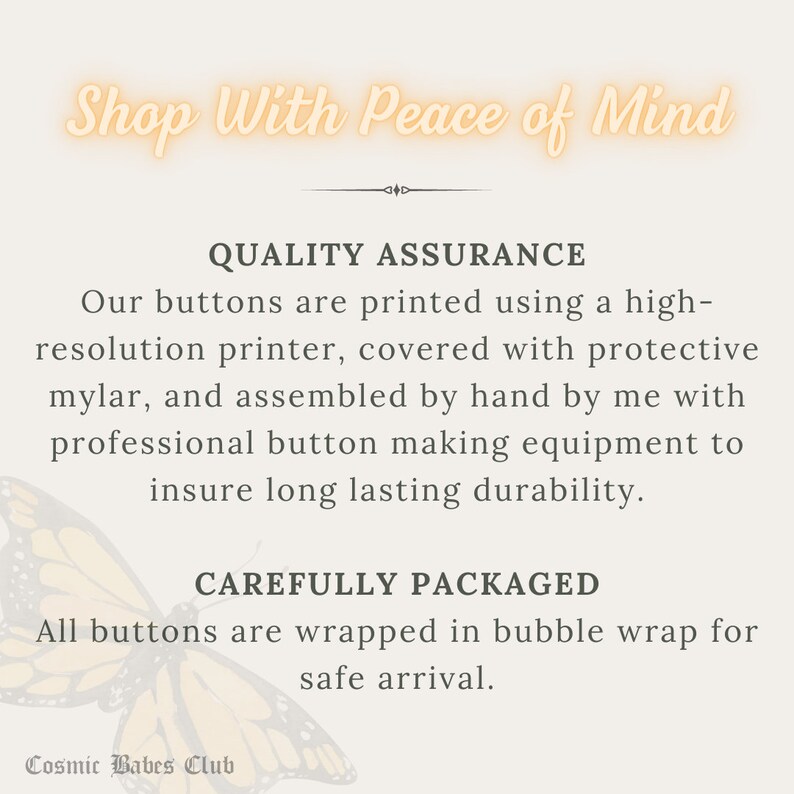 May include: Text graphic with the words "Shop With Peace of Mind" in a peach color with a butterfly graphic. The text below reads "Quality Assurance" and describes the process of making buttons. The text below that reads "Carefully Packaged" and describes how the buttons are packaged. The text at the bottom reads "Cosmic Babes Club".