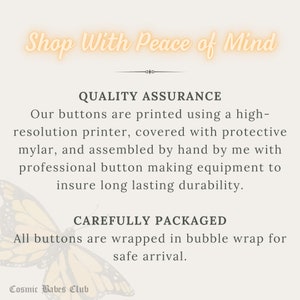 May include: Text graphic with the words "Shop With Peace of Mind" in a peach color with a butterfly graphic. The text below reads "Quality Assurance" and describes the process of making buttons. The text below that reads "Carefully Packaged" and describes how the buttons are packaged. The text at the bottom reads "Cosmic Babes Club".