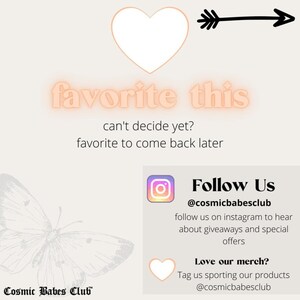 May include: A pink graphic with the text "favorite this" and an arrow pointing to the right. The text "can't decide yet? favorite to come back later" is below the graphic. Below that is a graphic of a butterfly with the text "Cosmic Babes Club" at the bottom. On the right side of the image is a square graphic with a pink heart and the text "Follow Us @cosmicbabesclub follow us on instagram to hear about giveaways and special offers Love our merch? Tag us sporting our products @cosmicbabesclub"