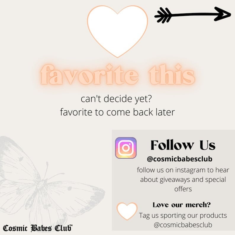 May include: A pink graphic with the text "favorite this" and an arrow pointing to the right. The text "can't decide yet? favorite to come back later" is below the graphic. Below that is a graphic of a butterfly with the text "Cosmic Babes Club" at the bottom. On the right side of the image is a square graphic with a pink heart and the text "Follow Us @cosmicbabesclub follow us on instagram to hear about giveaways and special offers Love our merch? Tag us sporting our products @cosmicbabesclub"