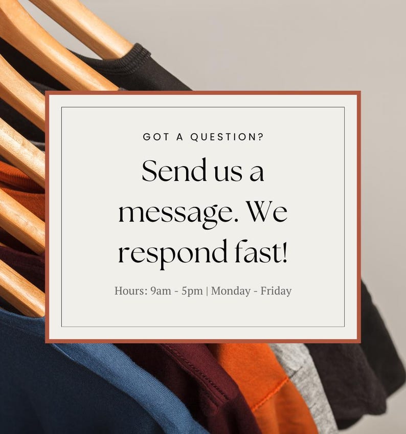 May include: A white rectangle with a brown border contains text that reads "GOT A QUESTION? Send us a message. We respond fast! Hours: 9am - 5pm | Monday - Friday". The rectangle is in front of a stack of colorful t-shirts hanging on wooden hangers.