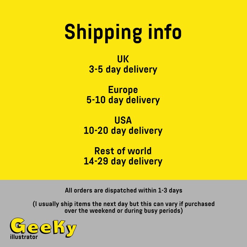 May include: Yellow background with black text outlining shipping information for different countries. The text includes the country name and the estimated delivery time. For example, "UK 3-5 day delivery". The text also includes the statement "All orders are dispatched within 1-3 days (I usually ship items the next day but this can vary if purchased over the weekend or during busy periods)". The text "Geeky illustrator" is at the bottom of the image.