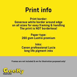 May include: Print info graphic with a yellow background and black text. The text reads: "Print info", "Print border: Generous white border around edge on all sizes for easy framing & handling. The print is NOT borderless!", "Paper type: 260 gsm Lustre premium", "Inks: Canon professional Lucia long life pigment inks", "Frames are not included & are for illustration purposes only!" and "Geeky illustrator".