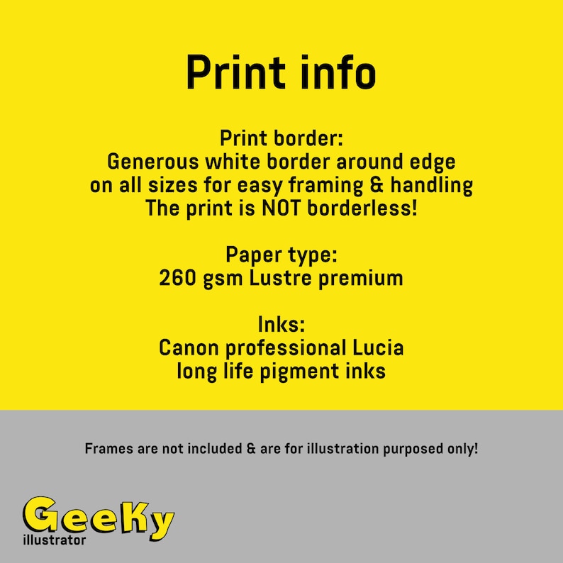May include: Print info graphic with a yellow background and black text. The text reads: "Print info", "Print border: Generous white border around edge on all sizes for easy framing & handling. The print is NOT borderless!", "Paper type: 260 gsm Lustre premium", "Inks: Canon professional Lucia long life pigment inks", "Frames are not included & are for illustration purposes only!" and "Geeky illustrator".
