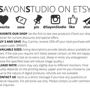 May include: A graphic with social media icons and text that says "SAYONSTUDIO ON ETSY". The icons include a heart, a percentage sign, a pin, an Instagram logo, a thumbs up, and a paper airplane. The text below the icons says "FAVORITE OUR SHOP: be the first to see new products! Check our shop's banner for current discounts and special offers. BUY 3 AND SAVE: Buy 3 prints, receive 25% off your total purchase with coupon code: 3PRINTS AVAILABLE SIZES: listing descriptions provide details about available print sizes. If the size you require isn't listed, please contact us! We are happy to email a different size at no extra cost. (Keep in mind, any enlargement above the specified sizes will reduce image quality.) PLEASE NOTE: colors may vary slightly due to different monitors. Final quality depends on the printing device, paper and ink you choose to use. Due to the nature of digital products, refunds are not available CONTACT US: Send us a direct message if you have any questions or special requests. For personal use only. Please contact us with commercial use inquiries."