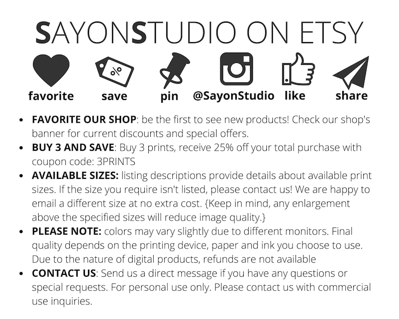 May include: A graphic with social media icons and text that says "SAYONSTUDIO ON ETSY". The icons include a heart, a percentage sign, a pin, an Instagram logo, a thumbs up, and a paper airplane. The text below the icons says "FAVORITE OUR SHOP: be the first to see new products! Check our shop's banner for current discounts and special offers. BUY 3 AND SAVE: Buy 3 prints, receive 25% off your total purchase with coupon code: 3PRINTS AVAILABLE SIZES: listing descriptions provide details about available print sizes. If the size you require isn't listed, please contact us! We are happy to email a different size at no extra cost. (Keep in mind, any enlargement above the specified sizes will reduce image quality.) PLEASE NOTE: colors may vary slightly due to different monitors. Final quality depends on the printing device, paper and ink you choose to use. Due to the nature of digital products, refunds are not available CONTACT US: Send us a direct message if you have any questions or special requests. For personal use only. Please contact us with commercial use inquiries."