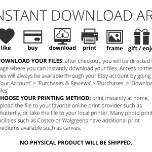 May include: A graphic with six icons representing the steps to purchase and download digital art. The icons are a heart, a credit card, a cloud with a download arrow, a printer, a picture frame, and a gift box. The text below the icons reads: "INSTANT DOWNLOAD ART" and "1. DOWNLOAD YOUR FILES: after checkout, you will be directed to a page where you can instantly download your files. Access to these files will always be available through your Etsy account by going to: 'Your Account' > 'Purchases & Reviews' > 'Purchases' > 'Download Files' 2. CHOOSE YOUR PRINTING METHOD: print instantly at home, upload the file to your favorite online print provider such as Shutterfly, or take the file to your local printer. Many photo printing facilities such as Costco or Walgreens have additional print mediums available such as canvas. NO PHYSICAL PRODUCT WILL BE SHIPPED."