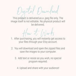 May include: Text on a white background explaining that this product is a digital download of a jpeg file. The text says "Digital Download" in a light blue cursive font. The text also says "This product is delivered as a .jpeg file only. The image itself is not editable. No physical product will be delivered."  The text also says "How it Works" in a light blue cursive font. The text also says "1. After purchasing, you will instantly get access to your files through your Etsy account. 2. You will download and open the zipped files and save the images to your computer. 3. Add text or resize as you wish, no special program required. 4. Upload and share with your audience!"