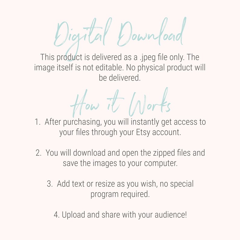 May include: Text on a white background explaining that this product is a digital download of a jpeg file. The text says "Digital Download" in a light blue cursive font. The text also says "This product is delivered as a .jpeg file only. The image itself is not editable. No physical product will be delivered."  The text also says "How it Works" in a light blue cursive font. The text also says "1. After purchasing, you will instantly get access to your files through your Etsy account. 2. You will download and open the zipped files and save the images to your computer. 3. Add text or resize as you wish, no special program required. 4. Upload and share with your audience!"