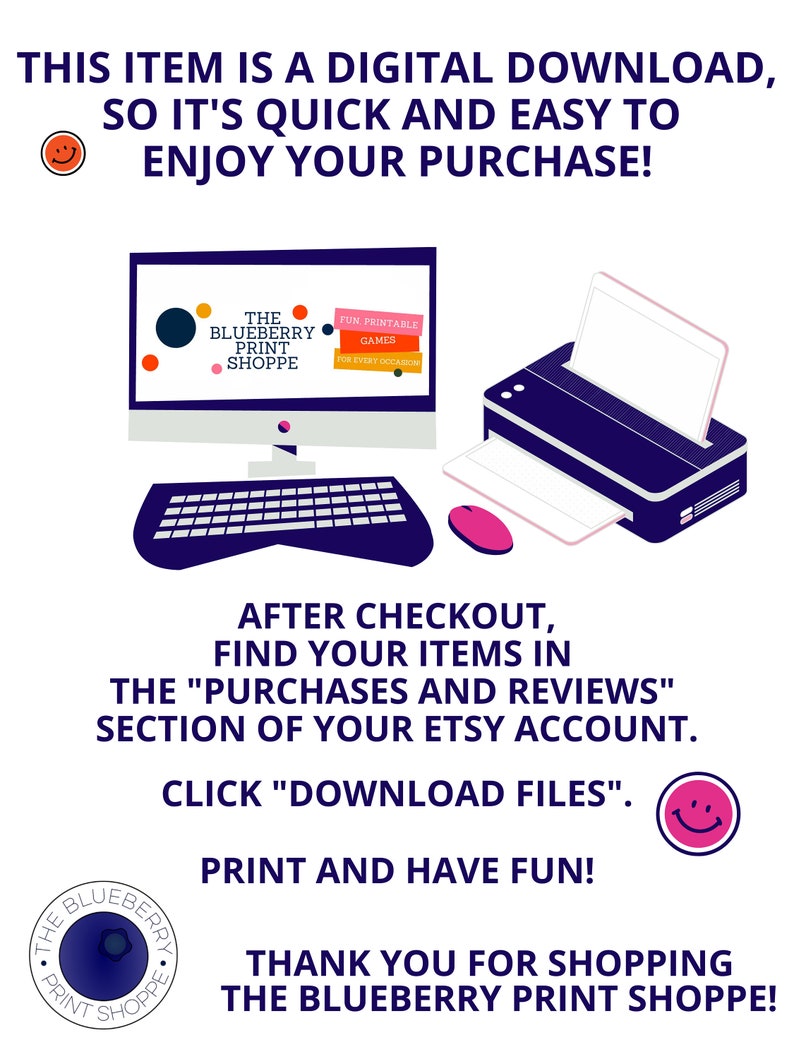 May include: Illustration of a computer screen and a printer with the text "THE BLUEBERRY PRINT SHOPPE" and "FUN PRINTABLE GAMES FOR EVERY OCCASION". The text "THIS ITEM IS A DIGITAL DOWNLOAD, SO IT'S QUICK AND EASY TO ENJOY YOUR PURCHASE!" is at the top of the image. The text "AFTER CHECKOUT, FIND YOUR ITEMS IN THE "PURCHASES AND REVIEWS" SECTION OF YOUR ETSY ACCOUNT. CLICK "DOWNLOAD FILES". PRINT AND HAVE FUN! THANK YOU FOR SHOPPING THE BLUEBERRY PRINT SHOPPE!" is at the bottom of the image.