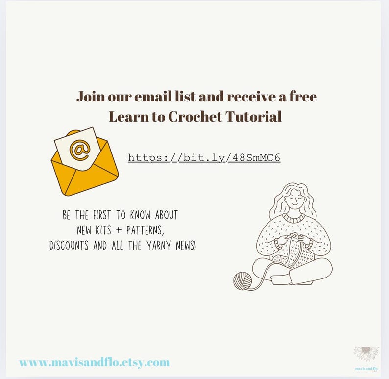 May include: Join the email list and receive a free Learn to Crochet Tutorial at https://bit.ly/48SmMC6. Be the first to know about new kits, patterns, discounts, and all the yarn news! Visit www.mavisandflo.etsy.com.