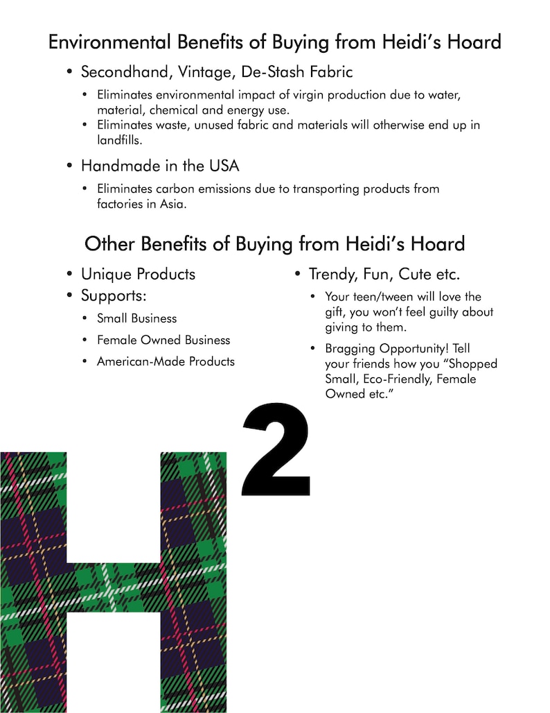 May include: A green, red, and black plaid fabric letter H with the number 2 in black text above it. The text "Environmental Benefits of Buying from Heidi's Hoard" is at the top of the image. The text "Secondhand, Vintage, De-Stash Fabric" is listed as a benefit. The text "Handmade in the USA" is listed as a benefit. The text "Other Benefits of Buying from Heidi's Hoard" is listed. The text "Unique Products" is listed as a benefit. The text "Supports: Small Business, Female Owned Business, American-Made Products" is listed as a benefit. The text "Trendy, Fun, Cute etc." is listed as a benefit. The text "Your teen/tween will love the gift, you won't feel guilty about giving to them." is listed as a benefit. The text "Bragging Opportunity! Tell your friends how you "Shopped Small, Eco-Friendly, Female Owned etc."." is listed as a benefit.