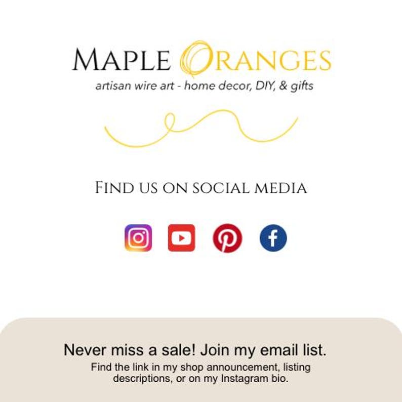 May include: A logo for Maple Oranges, an artisan wire art business that creates home decor, DIY projects, and gifts. The logo features a stylized orange with a leaf and the text "Maple Oranges" in black. The text "artisan wire art - home decor, DIY, & gifts" is below the logo. The text "Find us on social media" is below the text. Social media icons for Instagram, YouTube, Pinterest, and Facebook are below the text. The text "Never miss a sale! Join my email list. Find the link in my shop announcement, listing descriptions, or on my Instagram bio." is below the social media icons.