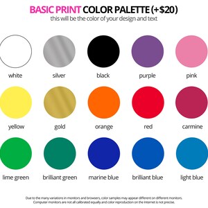 May include: Basic print color palette with 15 color swatches, including white, silver, black, purple, pink, yellow, gold, orange, red, carmine, lime green, brilliant green, marine blue, brilliant blue, and light blue. The text reads 'Basic Print Color Palette (+ $20)' and 'This will be the color of your design and text.'  Due to the many variations in monitors and browsers, color samples may appear different on different monitors. Computer monitors are not all calibrated equally and color reproduction on the Internet is not precise.
