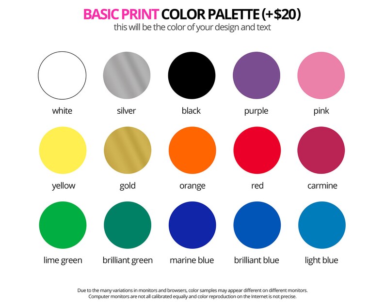 May include: Basic print color palette with 15 color swatches, including white, silver, black, purple, pink, yellow, gold, orange, red, carmine, lime green, brilliant green, marine blue, brilliant blue, and light blue. The text reads 'Basic Print Color Palette (+ $20)' and 'This will be the color of your design and text.'  Due to the many variations in monitors and browsers, color samples may appear different on different monitors. Computer monitors are not all calibrated equally and color reproduction on the Internet is not precise.