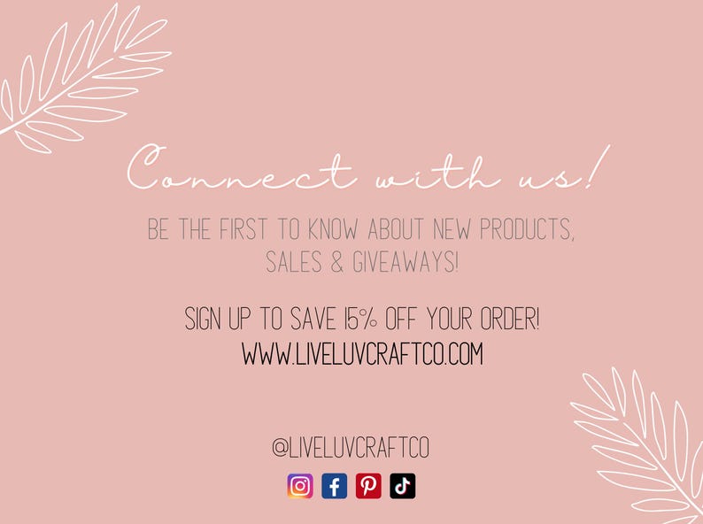 May include: Pink background with white text that says "Connect with us!" and "Be the first to know about new products, sales & giveaways!"  Below the text is a white graphic of a palm leaf.  The text "Sign up to save 15% off your order!" and "www.liveluvcraftco.com" is below the graphic.  The text "@liveluvcraftco" is below the website address.  Below the text is a row of social media icons: Instagram, Facebook, Pinterest, and TikTok.