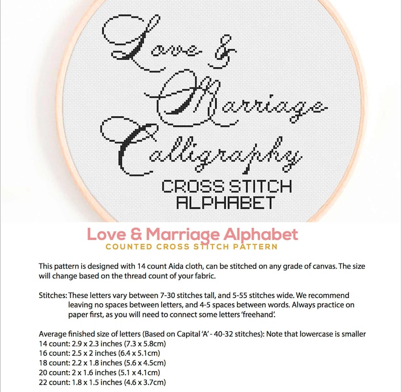 Puede incluir: Un patr&oacute;n de punto de cruz contado para un alfabeto en estilo caligr&aacute;fico. El patr&oacute;n se titula "Love & Marriage Alphabet". El patr&oacute;n est&aacute; dise&ntilde;ado para tela Aida de 14 puntos y se puede bordar en cualquier tipo de lienzo. El tama&ntilde;o cambiar&aacute; en funci&oacute;n del n&uacute;mero de hilos de la tela. Las letras var&iacute;an entre 7 y 30 puntos de alto y 5 a 55 puntos de ancho. El patr&oacute;n recomienda no dejar ning&uacute;n espacio entre las letras y 4 a 5 espacios entre las palabras. El patr&oacute;n tambi&eacute;n recomienda practicar en papel antes de comenzar a bordar, ya que necesitar&aacute;s conectar algunas letras a mano. El tama&ntilde;o promedio terminado de las letras se basa en la may&uacute;scula "A", que cuenta con 40 a 32 puntos. El patr&oacute;n indica que las letras min&uacute;sculas son m&aacute;s peque&ntilde;as. El patr&oacute;n incluye el tama&ntilde;o promedio terminado de las letras para las telas Aida de 14, 16, 18, 20 y 22 puntos.