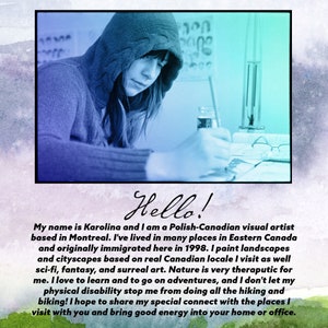 May include: A woman wearing a blue hooded sweatshirt is sitting at a table and looking down at a piece of paper. She is holding a paintbrush in her right hand. The text "Hello!" is written in black cursive script below the image. The text below the greeting reads: "My name is Karolina and I am a Polish-Canadian visual artist based in Montreal. I've lived in many places in Eastern Canada and originally immigrated here in 1998. I paint landscapes and cityscapes based on real Canadian locale I visit as well sci-fi, fantasy, and surreal art. Nature is very therapeutic for me. I love to learn and to go on adventures, and I don't let my physical disability stop me from doing all the hiking and biking! I hope to share my special connect with the places I visit with you and bring good energy into your home or office."