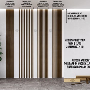 May include: Three examples of brown wooden slat wall panels with different spacing between the slats. The panels are 270 mm, 510 mm, and 390 mm wide. The text on the image reads: "2 Narrow Boxes 270 mm (10.62 in) No spacing between each slat", "2 Narrow Boxes 510 mm (20 in) 30 mm (1.18 in) spacing between each slat", "2 Narrow Boxes 390 mm (15.35 in) 15 mm (0.59 in) spacing between each slat", "2 Narrow Boxes 350 mm (13.77 in) 10 mm (0.39 in) spacing between each slat", "One Narrow Slat Height 495 mm (19.4 in) Width 30 mm (1.18 in)", "Height of one strip with 5 slats 2475 mm (97.4 in)", "ARTOOM Narrow Slats. There are 24 wooden slats in one box. 2 Narrow boxes in each example."